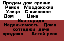 Продам дом срочно!!! › Район ­ Моздокский › Улица ­ С.киевское  › Дом ­ 22 › Цена ­ 650 000 - Все города Недвижимость » Дома, коттеджи, дачи продажа   . Алтай респ.